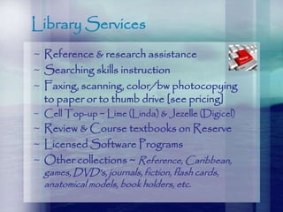 Library Services
~ Reference & research assistance
~ Searching skills instruction
~ Faxing, scanning, color/bw photocopying
to paper or to thumb drive [see pricing]
~ Cell Top-up ~ Lime (Linda) & Jezelle (Digicel)
~ Review & Course textbooks on Reserve
~ Licensed Software Programs
~ Other collections ~ Reference, Caribbean,
games, DVD’s, journals, fiction, flash cards,
anatomical models, book holders, etc.
 