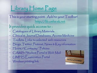 Library Home Page
This is your starting point. Add to your Toolbar!
http://lib.umhs-sk.net
It provides quick access to :
~ Catalogues of Library Materials
~ Clinical & Journal Databases, Access Medicine
~ Toolkits: Links to selected web resources
~ Blogs, Twitter, Pintrest, News & Key information
~ Hours / Contacts/ Policies
~ CAMS Student Portal & Web Mail
~ UMHS Examination Portal
~ Wireless printing link
 