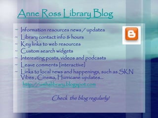 Anne Ross Library Blog
~ Information resources news / updates
~ Library contact info & hours
~ Key links to web resources
~ Custom search widgets
~ Interesting posts, videos and podcasts
~ Leave comments [interactive]
~ Links to local news and happenings, such as SKN
Vibes , Cinema, Hurricane updates…
http://umhslibrary.blogspot.com
Check the blog regularly!
 