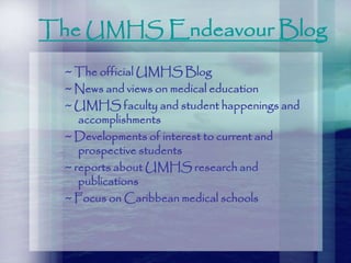 The UMHS Endeavour Blog
~ The official UMHS Blog
~ News and views on medical education
~ UMHS faculty and student happenings and
accomplishments
~ Developments of interest to current and
prospective students
~ reports about UMHS research and
publications
~ Focus on Caribbean medical schools
 