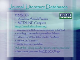 Journal Literature Databases
EBSCO:
~ Academic Search Premier
~ MEDLINE Complete
http://search.ebscohost.com/
~ access over 6000 electronic journals in full text
~ including 2000 medical journals in full text
~ full text for 34% of titles cited in PubMed
~ remote 24/7 access.
~ mobile interface available.
Ask at the Library desk for generic login & password
– then create your own MyEBSCO login
 