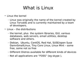 What is Linux

Linux the kernel
− Linux was originally the name of the kernel created by
Linus Torvalds and is currently maintained by a team
of developers.

Linux – the distributions
− the kernel, plus the system libraries, GUI, various
databases, web servers, email utilities, desktop
software and others.
− Debian, Ubuntu, CentOS, Red Hat, SUSE/open Suse
DamnSmallLinux, Tiny Core Linux, Linux Mint – some
free, some not so free
− Different Distros available for different kinds of devices
− Not all applications are “FOSS” (eg skype ),
 
