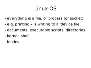 Linux OS
- everything is a file, or process (or socket)
- e.g. printing – is writing to a 'device file'
- documents, executable scripts, directories
- kernel, shell
- Inodes
 