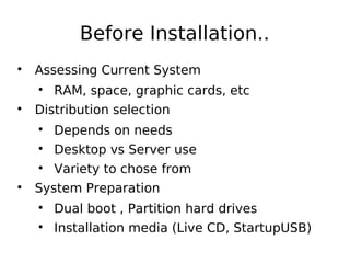 Before Installation..

Assessing Current System

RAM, space, graphic cards, etc

Distribution selection

Depends on needs

Desktop vs Server use

Variety to chose from

System Preparation

Dual boot , Partition hard drives

Installation media (Live CD, StartupUSB)
 