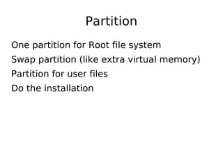 Partition
One partition for Root file system
Swap partition (like extra virtual memory)
Partition for user files
Do the installation
 