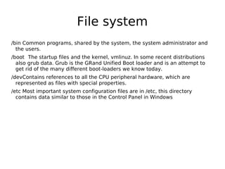 File system
/bin Common programs, shared by the system, the system administrator and
the users.
/boot The startup files and the kernel, vmlinuz. In some recent distributions
also grub data. Grub is the GRand Unified Boot loader and is an attempt to
get rid of the many different boot-loaders we know today.
/devContains references to all the CPU peripheral hardware, which are
represented as files with special properties.
/etc Most important system configuration files are in /etc, this directory
contains data similar to those in the Control Panel in Windows
 