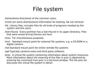 File system
/homeHome directories of the common users.
/initrd (on some distributions) Information for booting. Do not remove!
/lib Library files, includes files for all kinds of programs needed by the
system and the users.
/lost+found Every partition has a lost+found in its upper directory. Files
that were saved during failures are here.
/misc For miscellaneous purposes.
/mnt Standard mount point for external file systems, e.g. a CD-ROM or a
digital camera.
/net Standard mount point for entire remote file systems
/opt Typically contains extra and third party software.
/proc A virtual file system containing information about system resources.
More information about the meaning of the files in proc is obtained by
entering the command man proc in a terminal window. The file proc.txt
discusses the virtual file system in detail.
 