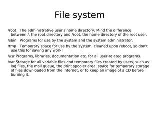 File system
/root The administrative user's home directory. Mind the difference
between /, the root directory and /root, the home directory of the root user.
/sbin Programs for use by the system and the system administrator.
/tmp Temporary space for use by the system, cleaned upon reboot, so don't
use this for saving any work!
/usr Programs, libraries, documentation etc. for all user-related programs.
/var Storage for all variable files and temporary files created by users, such as
log files, the mail queue, the print spooler area, space for temporary storage
of files downloaded from the Internet, or to keep an image of a CD before
burning it.
 