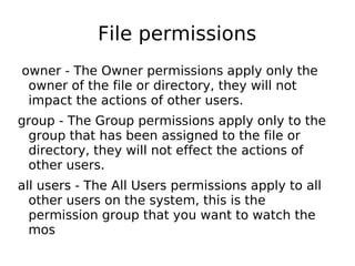 File permissions
owner - The Owner permissions apply only the
owner of the file or directory, they will not
impact the actions of other users.
group - The Group permissions apply only to the
group that has been assigned to the file or
directory, they will not effect the actions of
other users.
all users - The All Users permissions apply to all
other users on the system, this is the
permission group that you want to watch the
mos
 
