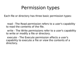 Permission types
Each file or directory has three basic permission types:
read - The Read permission refers to a user's capability
to read the contents of the file.
write - The Write permissions refer to a user's capability
to write or modify a file or directory.
execute - The Execute permission affects a user's
capability to execute a file or view the contents of a
directory.
 