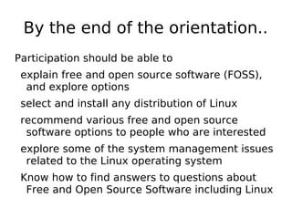 By the end of the orientation..
Participation should be able to
explain free and open source software (FOSS),
and explore options
select and install any distribution of Linux
recommend various free and open source
software options to people who are interested
explore some of the system management issues
related to the Linux operating system
Know how to find answers to questions about
Free and Open Source Software including Linux
 