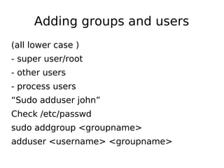 Adding groups and users
(all lower case )
- super user/root
- other users
- process users
“Sudo adduser john”
Check /etc/passwd
sudo addgroup <groupname>
adduser <username> <groupname>
 