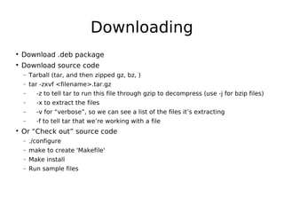 Downloading

Download .deb package

Download source code
− Tarball (tar, and then zipped gz, bz, )
− tar -zxvf <filename>.tar.gz
− -z to tell tar to run this file through gzip to decompress (use -j for bzip files)
− -x to extract the files
− -v for “verbose”, so we can see a list of the files it’s extracting
− -f to tell tar that we’re working with a file

Or “Check out” source code
− ./configure
− make to create 'Makefile'
− Make install
− Run sample files
 
