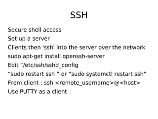 SSH
Secure shell access
Set up a server
Clients then 'ssh' into the server over the network
sudo apt-get install openssh-server
Edit “/etc/ssh/sshd_config
“sudo restart ssh “ or “sudo systemctl restart ssh”
From client : ssh <remote_username>@<host>
Use PUTTY as a client
 