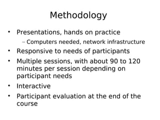 Methodology

Presentations, hands on practice
– Computers needed, network infrastructure

Responsive to needs of participants

Multiple sessions, with about 90 to 120
minutes per session depending on
participant needs

Interactive

Participant evaluation at the end of the
course
 