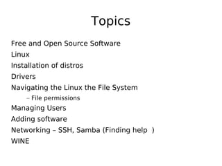 Topics
Free and Open Source Software
Linux
Installation of distros
Drivers
Navigating the Linux the File System
– File permissions
Managing Users
Adding software
Networking – SSH, Samba (Finding help )
WINE
 