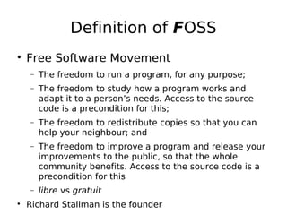 Definition of FOSS

Free Software Movement
− The freedom to run a program, for any purpose;
− The freedom to study how a program works and
adapt it to a person’s needs. Access to the source
code is a precondition for this;
− The freedom to redistribute copies so that you can
help your neighbour; and
− The freedom to improve a program and release your
improvements to the public, so that the whole
community benefits. Access to the source code is a
precondition for this
− libre vs gratuit

Richard Stallman is the founder
 