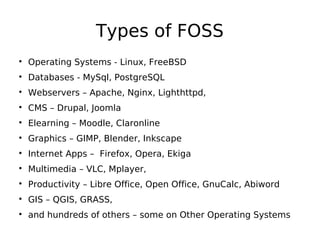 Types of FOSS

Operating Systems - Linux, FreeBSD

Databases - MySql, PostgreSQL

Webservers – Apache, Nginx, Lighthttpd,

CMS – Drupal, Joomla

Elearning – Moodle, Claronline

Graphics – GIMP, Blender, Inkscape

Internet Apps – Firefox, Opera, Ekiga

Multimedia – VLC, Mplayer,

Productivity – Libre Office, Open Office, GnuCalc, Abiword

GIS – QGIS, GRASS,

and hundreds of others – some on Other Operating Systems
 