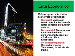 Ente Económico
Es la empresa = Actividad
económica organizada.
– Comercial: Sociedades
  comerciales, instituciones del
  sector bancario, asegurador,
  valores
– No comercial: Cooperativas,
  sindicatos, fondos de
  pensiones, instituciones de
  salud, educativas,
  fundaciones
– Sin personería Jurídica:
  Consorcios, Uniones
  Temporales, Sociedades de
  Hecho
 