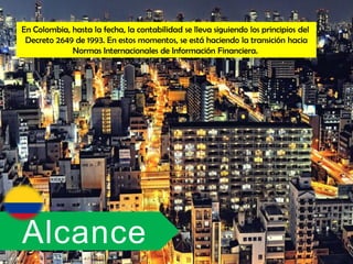 En Colombia, hasta la fecha, la contabilidad se lleva siguiendo los principios del
 Decreto 2649 de 1993. En estos momentos, se está haciendo la transición hacia
             Normas Internacionales de Información Financiera.




Alcance
 