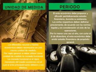 UNIDAD DE MEDIDA                                    PERIODO
                                                El ente económico debe preparar y
                                                  difundir periódicamente estados
                                                 financieros, durante su existencia.
                                               Los cortes respectivos deben definirse
                                            previamente, de acuerdo con las normas
                                             legales y en consideración al ciclo de las
                                                            operaciones.
                                            Por lo menos una vez al año, con corte al
                                            31 de diciembre, el ente económico debe
                                              emitir estados financieros de propósito
                                                               general.
     Los diferentes recursos y hechos
 económicos deben reconocerse en una
        misma unidad de medida.
 Por regla general se debe utilizar como
unidad de medida la moneda funcional.
     La moneda funcional es el signo
  monetario del medio económico en el
cual el ente principalmente obtiene y usa
                 efectivo.
 