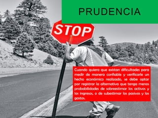PRUDENCIA




Cuando quiera que existan dificultades para
medir de manera confiable y verificarle un
hecho económico realizado, se debe optar
por registrar la alternativa que tenga menos
probabilidades de sobreestimar los activos y
los ingresos, o de subestimar los pasivos y los
gastos.
 