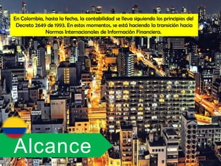 En Colombia, hasta la fecha, la contabilidad se lleva siguiendo los principios del
 Decreto 2649 de 1993. En estos momentos, se está haciendo la transición hacia
             Normas Internacionales de Información Financiera.




Alcance
 