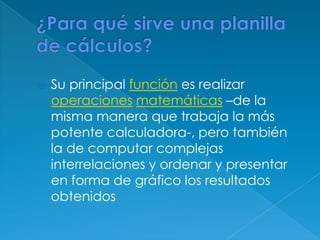 ¿Para qué sirve una planilla de cálculos?Su principal función es realizar operacionesmatemáticas –de la misma manera que trabaja la más potente calculadora-, pero también la de computar complejas interrelaciones y ordenar y presentar en forma de gráfico los resultados obtenidos