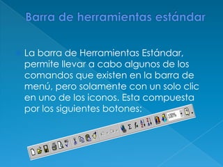 Barra de herramientas estándarLa barra de Herramientas Estándar, permite llevar a cabo algunos de los comandos que existen en la barra de menú, pero solamente con un solo clic en uno de los iconos. Esta compuesta por los siguientes botones: