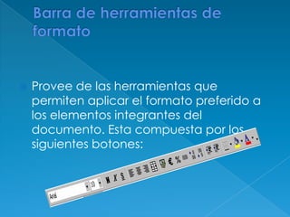 Barra de herramientas de formatoProvee de las herramientas que permiten aplicar el formato preferido a los elementos integrantes del documento. Esta compuesta por los siguientes botones: