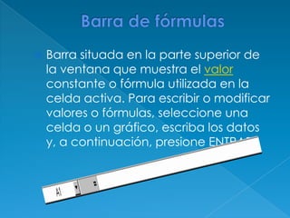 Barra de fórmulasBarra situada en la parte superior de la ventana que muestra el valor constante o fórmula utilizada en la celda activa. Para escribir o modificar valores o fórmulas, seleccione una celda o un gráfico, escriba los datos y, a continuación, presione ENTRAR. 