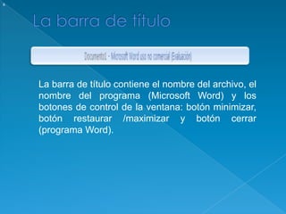 La barra de títulosLa barra de título contiene el nombre del archivo, el nombre del programa (Microsoft Word) y los botones de control de la ventana: botón minimizar, botón restaurar /maximizar y botón cerrar (programa Word). 