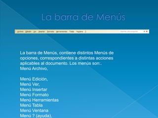 La barra de MenúsLa barra de Menús, contiene distintos Menús de opciones, correspondientes a distintas acciones aplicables al documento. Los menús son:.Menú Archivo, 	Menú Edición, Menú Ver, Menú InsertarMenú FormatoMenú HerramientasMenú TablaMenú Ventana Menú ? (ayuda), 