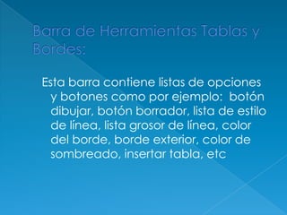 Barra de Herramientas Tablas y Bordes: Esta barra contiene listas de opciones y botones como por ejemplo:  botón dibujar, botón borrador, lista de estilo de línea, lista grosor de línea, color del borde, borde exterior, color de sombreado, insertar tabla, etc