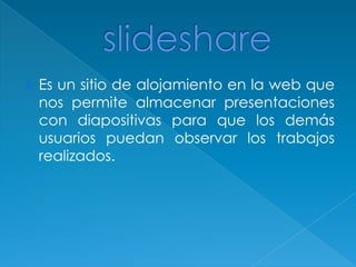 slideshareEs un sitio de alojamiento en la web que nos permite almacenar presentaciones con diapositivas para que los demás usuarios puedan observar los trabajos realizados. 