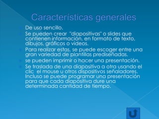 Características generalesDe uso sencillo.Se pueden crear  "diapositivas" o slides que contienen información, en formato de texto, dibujos, gráficos o videos.Para realizar estas, se puede escoger entre una gran variedad de plantillas prediseñadas.se pueden imprimir o hacer una presentación.Se traslada de una diapositiva a otra usando el clic  el mouse u otros dispositivos señaladores. Incluso se puede programar una presentación para que cada diapositiva dure una determinada cantidad de tiempo.