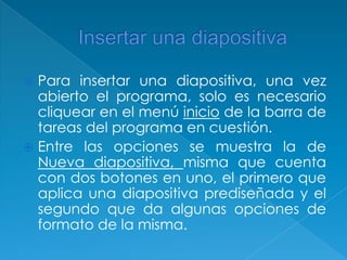 Insertar una diapositiva Para insertar una diapositiva, una vez abierto el programa, solo es necesario cliquear en el menú inicio de la barra de tareas del programa en cuestión.Entre las opciones se muestra la de Nueva diapositiva, misma que cuenta con dos botones en uno, el primero que aplica una diapositiva prediseñada y el segundo que da algunas opciones de formato de la misma. 