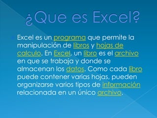 ¿Que es Excel?Excel es un programa que permite la manipulación de libros y hojas de calculo. En Excel, un libro es el archivo en que se trabaja y donde se almacenan los datos. Como cada libro puede contener varias hojas, pueden organizarse varios tipos de información relacionada en un único archivo.