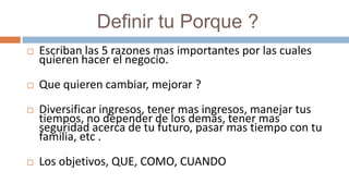              Definir tu Porque ?Escriban las 5 razones mas importantes por las cuales quieren hacer el negocio. Que quieren cambiar, mejorar ?Diversificar ingresos, tener mas ingresos, manejar tus tiempos, no depender de los demas, tener mas seguridad acerca de tu futuro, pasar mas tiempo con tu familia, etc .Los objetivos, QUE, COMO, CUANDO 