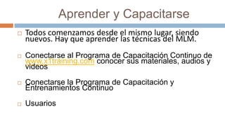             Aprender y CapacitarseTodos comenzamos desde el mismo lugar, siendo nuevos. Hay que aprender las técnicas del MLM.Conectarse al Programa de Capacitación Continuo de www.x1training.com conocer sus materiales, audios y videosConectarse la Programa de Capacitación y Entrenamientos ContinuoUsuarios
