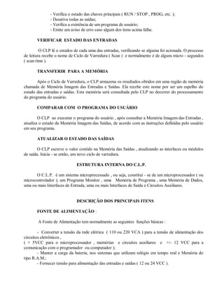 - Verifica o estado das chaves principais ( RUN / STOP , PROG, etc. );
- Desativa todas as saídas;
- Verifica a existência de um programa de usuário;
- Emite um aviso de erro caso algum dos itens acima falhe.
VERIFICAR ESTADO DAS ENTRADAS
O CLP lê o estados de cada uma das entradas, verificando se alguma foi acionada. O processo
de leitura recebe o nome de Ciclo de Varredura ( Scan ) e normalmente é de alguns micro - segundos
( scan time ).
TRANSFERIR PARA A MEMÓRIA
Após o Ciclo de Varredura, o CLP armazena os resultados obtidos em uma região de memória
chamada de Memória Imagem das Entradas e Saídas. Ela recebe este nome por ser um espelho do
estado das entradas e saídas. Esta memória será consultada pelo CLP no decorrer do processamento
do programa do usuário.
COMPARAR COM O PROGRAMA DO USUÁRIO
O CLP ao executar o programa do usuário , após consultar a Memória Imagem das Entradas ,
atualiza o estado da Memória Imagem das Saídas, de acordo com as instruções definidas pelo usuário
em seu programa.
ATUALIZAR O ESTADO DAS SAÍDAS
O CLP escreve o valor contido na Memória das Saídas , atualizando as interfaces ou módulos
de saída. Inicia - se então, um novo ciclo de varredura.
ESTRUTURA INTERNA DO C.L.P.
O C.L.P. é um sistema microprocessado , ou seja, constituí - se de um microprocessador ( ou
microcontrolador ), um Programa Monitor , uma Memória de Programa , uma Memória de Dados,
uma ou mais Interfaces de Entrada, uma ou mais Interfaces de Saída e Circuitos Auxiliares.
DESCRIÇÃO DOS PRINCIPAIS ITENS
FONTE DE ALIMENTAÇÃO :
A Fonte de Alimentação tem normalmente as seguintes funções básicas :
- Converter a tensão da rede elétrica ( 110 ou 220 VCA ) para a tensão de alimentação dos
circuitos eletrônicos ,
( + 5VCC para o microprocessador , memórias e circuitos auxiliares e +/- 12 VCC para a
comunicação com o programador ou computador );
- Manter a carga da bateria, nos sistemas que utilizam relógio em tempo real e Memória do
tipo R.A.M.;
- Fornecer tensão para alimentação das entradas e saídas ( 12 ou 24 VCC ).
 