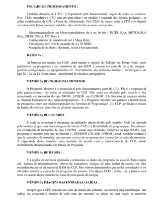 UNIDADE DE PROCESSAMENTO :
Também chamada de C.P.U. é responsável pela funcionamento lógico de todos os circuitos.
Nos CLPs modulares a CPU está em uma placa ( ou módulo ) separada das demais, podendo - se
achar combinações de CPU e Fonte de Alimentação. Nos CLPs de menor porte a CPU e os demais
circuitos estão todos em único módulo. As características mais comuns são :
- Microprocessadores ou Microcontroladores de 8 ou 16 bits ( INTEL 80xx, MOTOROLA
68xx, ZILOG Z80xx, PIC 16xx );
- Endereçamento de memória de até 1 Mega Byte;
- Velocidades de CLOCK variando de 4 a 30 MHZ;
- Manipulação de dados decimais, octais e hexadecimais.
BATERIA :
As baterias são usadas nos CLPs para manter o circuito do Relógio em Tempo Real, reter
parâmetros ou programas ( em memórias do tipo RAM ) ,mesmo em caso de corte de energia ,
guardar configurações de equipamentos etc. Normalmente são utilizadas baterias recarregáveis do
tipo Ni - Ca ou Li. Neste casos , incorporam se circuitos carregadores.
MEMÓRIA DO PROGRAMA MONITOR :
O Programa Monitor é o responsável pelo funcionamento geral do CLP. Ele é o responsável
pelo gerenciamento de todas as atividades do CLP. Não pode ser alterado pelo usuário e fica
armazenado em memórias do tipo PROM , EPROM ou EEPROM . Ele funciona de maneira similar
ao Sistema Operacional dos microcomputadores. É o Programa Monitor que permite a transferência
de programas entre um microcomputador ou Terminal de Programação e o CLP, gerênciar o estado
da bateria do sistema, controlar os diversos opcionais etc.
MEMÓRIA DO USUÁRIO :
É onde se armazena o programa da aplicação desenvolvido pelo usuário. Pode ser alterada
pelo usuário, já que uma das vantagens do uso de CLPs é a flexibilidade de programação. Inicialmente
era constituída de memórias do tipo EPROM , sendo hoje utilizadas memórias do tipo RAM ( cujo
programa é mantido pelo uso de baterias ) , EEPROM e FLASH-EPROM , sendo também comum o
uso de cartuchos de memória, que permite a troca do programa com a troca do cartucho de memória.
A capacidade desta memória varia bastante de acordo com o marca/modelo do CLP, sendo
normalmente dimensionadas em Passos de Programa.
MEMÓRIA DE DADOS :
É a região de memória destinada a armazenar os dados do programa do usuário. Estes dados
são valores de temporizadores, valores de contadores, códigos de erro, senhas de acesso, etc. São
normalmente partes da memória RAM do CLP. São valores armazenados que serão consultados e ou
alterados durante a execução do programa do usuário. Em alguns CLPs , utiliza - se a bateria para
reter os valores desta memória no caso de uma queda de energia.
MEMÓRIA IMAGEM DAS ENTRADAS / SAÍDAS :
Sempre que a CPU executa um ciclo de leitura das entradas ou executa uma modificação nas
saídas, ela armazena o estados da cada uma das entradas ou saídas em uma região de memória
 