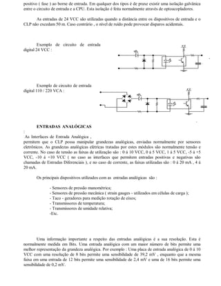positivo ( fase ) ao borne de entrada. Em qualquer dos tipos é de praxe existir uma isolação galvânica
entre o circuito de entrada e a CPU. Esta isolação é feita normalmente através de optoacopladores.
As entradas de 24 VCC são utilizadas quando a distância entre os dispositivos de entrada e o
CLP não excedam 50 m. Caso contrário , o nível de ruído pode provocar disparos acidentais.
Exemplo de circuito de entrada
digital 24 VCC :
Exemplo de circuito de entrada
digital 110 / 220 VCA :
ENTRADAS ANALÓGICAS
:
As Interfaces de Entrada Analógica ,
permitem que o CLP possa manipular grandezas analógicas, enviadas normalmente por sensores
eletrônicos. As grandezas analógicas elétricas tratadas por estes módulos são normalmente tensão e
corrente. No caso de tensão as faixas de utilização são : 0 á 10 VCC, 0 á 5 VCC, 1 á 5 VCC, -5 á +5
VCC, -10 á +10 VCC ( no caso as interfaces que permitem entradas positivas e negativas são
chamadas de Entradas Diferenciais ), e no caso de corrente, as faixas utilizadas são : 0 á 20 mA , 4 á
20 mA.
Os principais dispositivos utilizados com as entradas analógicas são :
- Sensores de pressão manométrica;
- Sensores de pressão mecânica ( strain gauges - utilizados em células de carga );
- Taco - geradores para medição rotação de eixos;
- Transmissores de temperatura;
- Transmissores de umidade relativa;
-Etc.
Uma informação importante a respeito das entradas analógicas é a sua resolução. Esta é
normalmente medida em Bits. Uma entrada analógica com um maior número de bits permite uma
melhor representação da grandeza analógica. Por exemplo : Uma placa de entrada analógica de 0 á 10
VCC com uma resolução de 8 bits permite uma sensibilidade de 39,2 mV , enquanto que a mesma
faixa em uma entrada de 12 bits permite uma sensibilidade de 2,4 mV e uma de 16 bits permite uma
sensibilidade de 0,2 mV.
 