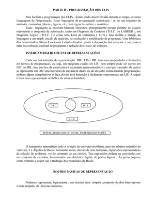 PARTE II - PROGRAMAÇÃO DOS CLPs
Para facilitar a programação dos CLPs , foram sendo desenvolvidas durante o tempo, diversas
Linguagens de Programação. Essas linguagens de programação constituem - se em um conjunto de
símbolos, comandos, blocos , figuras, etc, com regras de sintaxe e semântica.
Essas linguagens se mostram bastante eficientes, principalmente porque permite ao usuário
representar o programa de automação, tanto em Diagrama de Contatos ( D.I.C. ou LADDER ), em
Diagrama Lógico ( D.I.C. ) e como uma Lista de Instruções ( L.I.S.). Isso facilita o manejo da
linguagem a um amplo círculo de usuários, na confecção e modificação de programas. Uma biblioteca
dos denominados Blocos Funcionais Estandardizados , posta à disposição dos usuários, é um passo a
mais na confecção racional de programas e redução dos custos de software.
INTERCAMBIALIDADE ENTRE REPRESENTAÇÕES
Cada um dos métodos de representação DIC, LIS e DIL tem suas propriedades e limitações
em termos de programação, ou seja, um programa escrito em LIS nem sempre pode ser escrito em
DIC ou DIL, isso em face da característica da própria representação; é o caso por exemplo, de querer
se representar em DIC uma instrução de entrada de dados ou de um salto condicional de programação,
embora alguns compiladores o faça, porém está instrução é facilmente representada em LIS. A seguir
temos uma representação simbólica da intercambialidade :
O tratamento matemático dado à solução de um certo problema, para um número reduzido de
variáveis, é a Álgebra de Boole, formando assim, através de seus teoremas, expressões representativas
da solução do problema ou do comando de um sistema. Tais expressões podem ser executadas por
um conjunto de circuitos, denominados em eletrônica digital, de portas lógicas . As portas lógicas,
como veremos a seguir são a tradução dos postulados de Boole.
NOÇÕES BÁSICAS DE REPRESENTAÇÃO
Podemos representar, logicamente , um circuito série simples ,composto de dois interruptores
e uma lâmpada, de diversas maneiras :
L.I.S.
D.I.C. D.I.L
INTERCAMBIALIDADE ENTRE AS REPRESENTAÇÕES
 