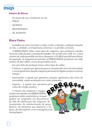 Fatores de Riscos 
8 
Os fatores de risco classificam–se em: 
– FÍSICO 
– QUÍMICO 
– ERGONÔMICO 
– DE ACIDENTE 
Risco Físico 
Considera–se como risco físico o ruído, o calor, a vibração, a radiação ionizante 
ou não, a umidade, as temperaturas extremas e as pressões anormais. 
A SERRALHERIA utiliza vários tipos de máquinas, que produzem variados 
níveis de ruído durante a jornada de trabalho. De acordo com a NR–15, o nível 
máximo de ruído permitido não deve ultrapassar a 85 dB(A) para 08 horas diárias 
de exposição. As máquinas encontradas na SERRALHERIAS, produzem um ruído 
mínimo de 88,3 dB(A), acima do permitido em lei. 
Em uma linha de produção temos vários tipos de ruídos: 
– Contínuo: é aquele que apresenta poucas variações dos níveis de intensidade 
e ocorre geralmente quando máquinas permanecem ligadas sempre na mesma 
rotação. 
– Intermitente: é aquele que apresenta variações significativas dos níveis de 
intensidade, sendo acentuados em certos momentos. 
– Impacto: é aquele que apresenta picos 
curtos de energia acústica. 
A maioria das máquinas e equipa-mentos 
encontrados nas SERRALHERIAS 
produzem ruídos característicos, os quais 
podem ser ampliados em decorrência 
de falta de lubrificação das máquinas, de 
manutenção, de amortecimento de peças 
flexíveis, de elementos que absorvem o im-pacto, 
de silenciadores, e em consequência de 
desregulagens. 
 