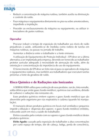 - Reduzir a concentração de máquina ruidosa, também auxilia na diminuição 
e controle do ruído. 
- Fixar máquinas e equipamentos diretamente no piso ou sobre amortecedores, 
impedindo a trepidação. 
- Proceder ao enclausuramento da máquina ou equipamento, ou utilizar si-lenciadores 
10 
de partes ruidosas. 
Operador 
Procurar reduzir o tempo de exposição do trabalhador aos níveis de ruído 
prejudiciais à saúde, utilizando-se de medidas como rodízio de tarefas em 
máquinas ruidosas, ou pausas na jornada de trabalho. 
Aumentar a distância entre o trabalhador e a fonte emissora. 
A utilização de Equipamentos de Proteção Individual – EPI deve ser a última 
alternativa a ser implantada pela empresa, devendo ser fornecido ao trabalhador 
protetor auricular adequado à necessidade de atenuação do ruído, além da 
orientação e conscientização da importância do uso do equipamento. 
O fornecimento de EPI deve ser feito não só para os operadores de máquinas 
e equipamentos ruidosos, mas também aos trabalhadores que executam tarefas 
próximas a fonte da geradora de ruído. 
Risco Químico e de Radiações não Ionizantes 
A SERRALHERIA utiliza para confecção de seus produtos: zarcão, tinta esmalte, 
solda elétrica que emite gases (fundo metálico), químicos (oxi acetileno, dióxido 
de carbono) e radiações não ionizantes etc. 
Esses produtos químicos emitem vapores e gases (fundo metálico) que são 
absorvidos pelo organismo por vias respiratória e cutânea (quando há manipu-lação). 
O manuseio desses produtos químicos em locais mal ventilados e pequenos 
impede a diluição e dispersão dos vapores e gases (fundo metálico) emitidos, 
colocando assim em risco a saúde do trabalhador. 
Efeitos causados pelo contato com os vapores e gases (fundo metálico) destes 
produtos químicos: 
Efeito Agudo: causado pela exposição do trabalhador a altas concentrações 
por curto espaço de tempo, dor de cabeça, fadiga, perda de consciência, 
 