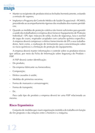 • Manter os recipientes de produtos tóxicos fechados hermeticamente, evitando 
a emissão de vapores; 
• Implantar o Programa de Controle Médico de Saúde Ocupacional – PCMSO, 
procedendo ao acompanhamento rigoroso dos resultados dos exames periódi-cos; 
• Quando as medidas de proteção coletiva não forem suficientes para garantir 
a saúde dos trabalhadores à empresa deve fornecer Equipamento de Proteção 
Individual – EPI, tipo: máscara de solda, óculos de segurança, luva e avental 
de raspa de couro, respirador acoplador com cartucho químico específico. 
A empresa deverá comprovar o efetivo fornecimento de EPI a seus trabalha-dores, 
12 
bem como, a realização de treinamento para conscientização sobre 
os riscos químicos e a limitação de proteção do equipamento. 
A empresa deverá manter informações e controle sobre os produtos tóxicos 
que utilizar, por meio da Ficha de Informação sobre Segurança do Produto – 
FISP. 
A FISP deverá conter identificação: 
- Do produto; 
- Da empresa fabricante ou fornecedora; 
- Composição; 
- Efeitos causados à saúde; 
- Medidas de primeiros socorros; 
- Forma de manuseio e armazenagem; 
- Forma de transporte; 
- Etc. 
Para cada tipo de produto a empresa deverá ter uma FISP relacionada ao 
mesmo. 
Risco Ergonômico 
Conjunto de medidas que visam organização metódica do trabalho em função 
do fim proposto e das relações entre o homem e a máquina. 
 