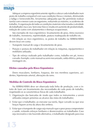 Adequar a empresa ergonômicamente significa colocar cada trabalhador num 
posto de trabalho compatível com suas condições físicas e mentais, diminuindo 
a fadiga e fornecendo-lhe, ferramentas adequadas que lhe permitirão realizar 
tarefas com o menor custo ao organismo, reduzindo ao máximo, os acidentes de 
trabalho. A organização de todas as condições materiais relacionadas à atividade 
do trabalhador visa o seu bem estar físico e resulta em aumento de produtividade, 
redução de custos com afastamentos e doenças ocupacionais. 
São exemplos de risco ergonômico: levantamento de peso, ritmo excessivo 
de trabalho, monotonia, repetitividade, postura inadequada de trabalho etc. 
Em relação ao risco ergonômico, os postos de trabalho na SERRALHERIA 
devem levar em conta: 
- Transporte manual de carga e levantamento de peso. 
- Posição e postura do trabalhador em relação às máquinas, equipamentos e 
mobiliário utilizado; 
- Tipo de esforço realizado pelo trabalhador como, trabalho em pé, tronco 
curvado. Exemplo: corte manual ou semi-mecanizado, solda elétrica, pintura, 
montagem etc. 
Efeitos causados pelo Risco Ergonômico 
Dores musculares, lombares, fraqueza, dor nos membros superiores, aci-dentes, 
13 
hipertensão arterial, alterações do sono. 
Medidas de Controle do Risco Ergonômico 
Na SERRALHERIA deve ser observada toda linha de produção, com o in-tuito 
de fazer um levantamento das necessidades de cada posto de trabalho, 
respeitando-se as características físicas de cada trabalhador. 
1. Organização das bancadas de modo que todos os instrumentos a serem 
utilizados estejam próximos ao alcance das mãos do trabalhador; 
2. Evitar que o trabalhador, ao executar sua tarefa, fique curvado ou que seus 
braços fiquem acima da altura dos ombros. 
3. Evitar que o transporte de cargas seja manual e que o peso possa comprometer 
a saúde, evitando esforços lombares e desnecessários ao trabalhador. Caso 
seja necessário e não havendo alternativa, o trabalhador designado para essa 
 