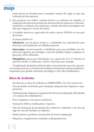 tarefa deverá ser treinado para o transporte manual de cargas ou que seja 
realizada por duas pessoas. 
4. Para propiciar um melhor conforto térmico ao ambiente de trabalho, as 
instalações deverão estar providas de aberturas laterais superiores e inferiores, 
facilitando a ventilação. Essas aberturas, contudo, deverão ser protegidas com 
telas que impeçam o acesso de insetos. 
5. O trabalho deverá ser organizado de modo a prever PAUSAS na execução 
das tarefas. 
As pausas podem ser: 
Voluntárias: são de pouco tempo e o trabalhador faz naturalmente para 
descansar, principalmente em trabalhos penosos; 
Mascaradas: ocorrem quando o trabalhador para suas atividades com ob-jetivos 
14 
de organizar, por exemplo, a mesa de trabalho, limpar a máquina ou 
peça que estiver utilizando. 
Obrigatórias: pausa para alimentação, ou a pausas de 10 a 15 minutos na 
parte da manhã e à tarde para lanche e descanso, por exemplo. 
A implantação de ginástica laboral reduz o encurtamento muscular, que pro-voca 
tensão excessiva o aumento da incidência de lesões por esforços repetitivos, 
responsáveis por grande sofrimento psicológico e físico dos trabalhadores. 
Risco de Acidentes 
São diversos os riscos de acidentes na SERRALHERIA. Os mais comuns são: 
- Área do prédio insuficiente para instalação adequada das máquinas e equi-pamentos; 
- Distribuição das máquinas e equipamentos de forma inadequada, dificultando 
a circulação dos trabalhadores; 
- Pisos irregulares e com pouca resistência; 
- Instalações elétricas inadequadas e expostas; 
- Falta de sinalização da localização dos extintores e hidrantes e de rotas de 
fuga em caso de incêndio ou explosão; 
- Matéria-prima e produtos armazenados de forma inadequada; 
- Máquinas e equipamentos instalados inadequadamente; 
 