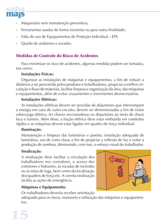 - Maquinário sem manutenção preventiva; 
- Ferramentas usadas de forma incorreta ou para outra finalidade; 
- Falta de uso de Equipamentos de Proteção Individual – EPI; 
- Queda de andaimes e escadas. 
Medidas de Controle do Risco de Acidentes 
Para minimizar os risco de acidentes, algumas medidas podem ser tomadas, 
tais como: 
Instalações Físicas: 
Organizar as instalações de máquinas e equipamentos, a fim de reduzir a 
distância a ser percorrida pelos produtos e trabalhadores, propiciar a melhor cir-culação 
15 
e fluxo de materiais, facilitar limpeza e organização da área, das máquinas 
e equipamentos, além de evitar cruzamentos e movimentos desnecessários. 
Instalações Elétricas: 
As instalações elétricas devem ser providas de disjuntores que interrompam 
a energia em caso de curto-circuito; devem ser dimensionadas a fim de evitar 
sobrecarga elétrica, ter chaves seccionadoras ou disjuntores ao invés de chave 
faca e fusíveis. Além disso, a fiação elétrica deve estar embutida em conduítes 
rígidos e as máquinas devem estar ligadas em quadro de força individual. 
Iluminação: 
Manutenção e limpeza das luminárias e janelas; instalação adequada de 
luminárias, uso de cores claras a fim de propiciar a reflexão de luz e evitar a 
produção de sombras, diminuindo, com isso, o esforço visual do trabalhador. 
Sinalização: 
A sinalização deve facilitar a circulação dos 
trabalhadores nos corredores, o acesso dos 
extintores e hidrantes, às escadas de incêndio 
ou às rotas de fuga, bem como da localização 
dos quadros de força etc. A correta sinalização 
facilita as ações de emergência. 
Máquinas e Equipamento: 
Os trabalhadores deverão receber orientação 
adequada para os riscos, manuseio e utilização das máquinas e equipamen-tos; 
 